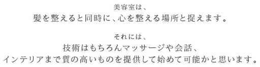 美容室は、髪を整えると同時に、心を整える場所と捉えます。それには、技術はもちろんマッサージや会話、インテリアまで質の高いものを提供して始めて可能かと思います。