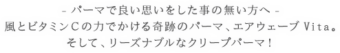 パーマで良い思いをした事の無い方へ。風とビタミンCの力でかける奇跡のパーマ、エアウェーブVita。そして、リーズナブルなクリープパーマ！